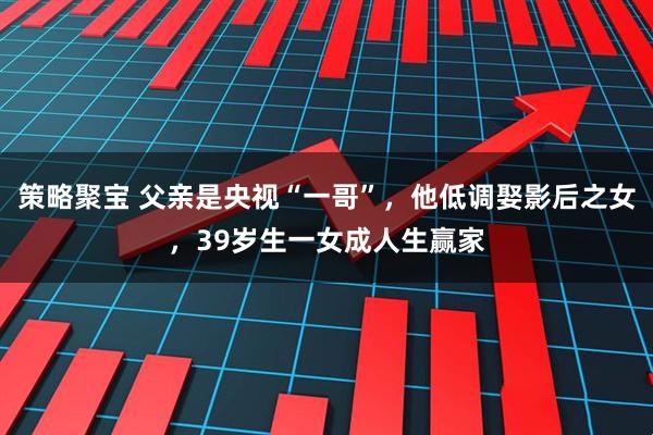 策略聚宝 父亲是央视“一哥”，他低调娶影后之女，39岁生一女成人生赢家
