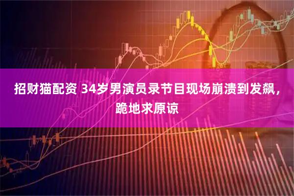 招财猫配资 34岁男演员录节目现场崩溃到发飙，跪地求原谅