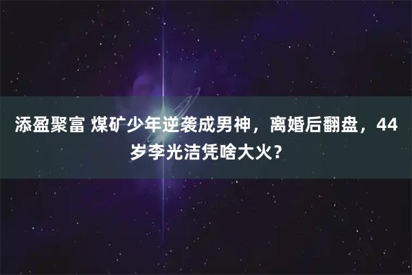 添盈聚富 煤矿少年逆袭成男神，离婚后翻盘，44岁李光洁凭啥大火？
