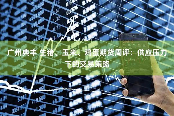 广州典丰 生猪、玉米、鸡蛋期货周评：供应压力下的交易策略