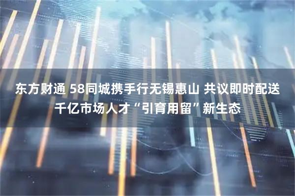 东方财通 58同城携手行无锡惠山 共议即时配送千亿市场人才“引育用留”新生态