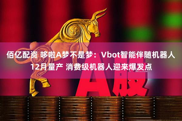 佰亿配资 哆啦A梦不是梦：Vbot智能伴随机器人12月量产 消费级机器人迎来爆发点