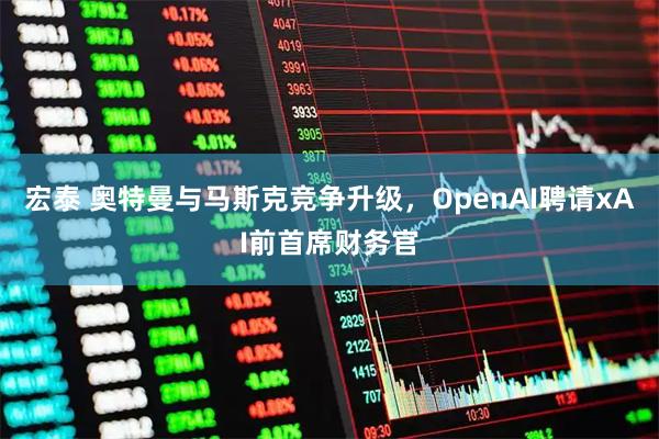 宏泰 奥特曼与马斯克竞争升级，OpenAI聘请xAI前首席财务官