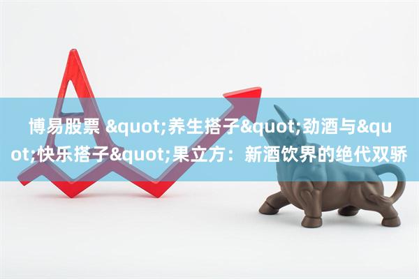 博易股票 &quot;养生搭子&quot;劲酒与&quot;快乐搭子&quot;果立方：新酒饮界的绝代双骄
