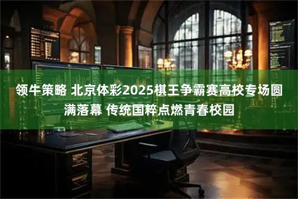 领牛策略 北京体彩2025棋王争霸赛高校专场圆满落幕 传统国粹点燃青春校园