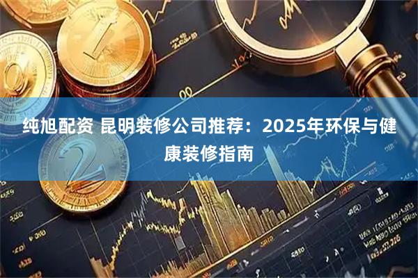 纯旭配资 昆明装修公司推荐：2025年环保与健康装修指南