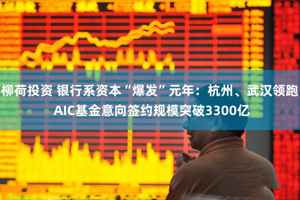 柳荷投资 银行系资本“爆发”元年：杭州、武汉领跑 AIC基金意向签约规模突破3300亿