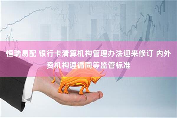 恒瑞易配 银行卡清算机构管理办法迎来修订 内外资机构遵循同等监管标准