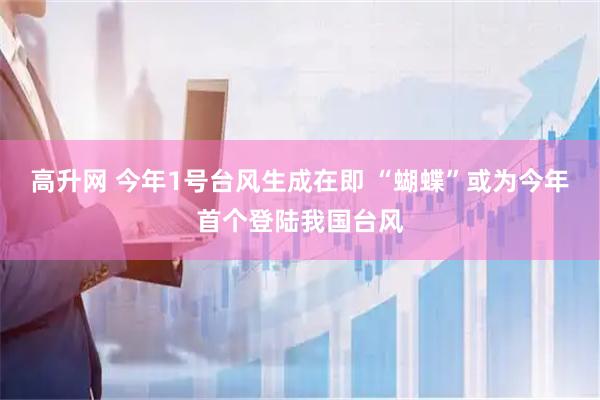 高升网 今年1号台风生成在即 “蝴蝶”或为今年首个登陆我国台风