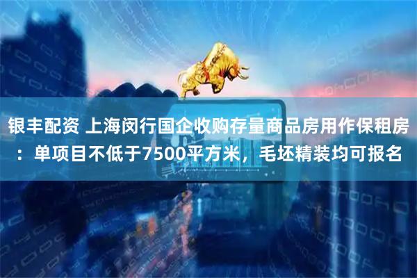银丰配资 上海闵行国企收购存量商品房用作保租房：单项目不低于7500平方米，毛坯精装均可报名