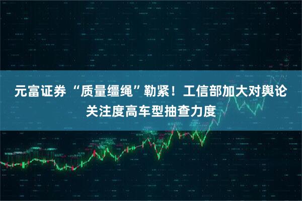元富证券 “质量缰绳”勒紧！工信部加大对舆论关注度高车型抽查力度