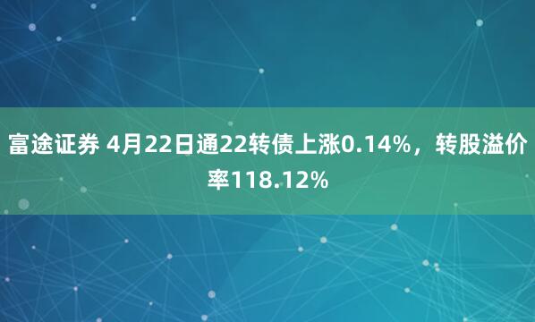 富途证券 4月22日通22转债上涨0.14%，转股溢价率118.12%