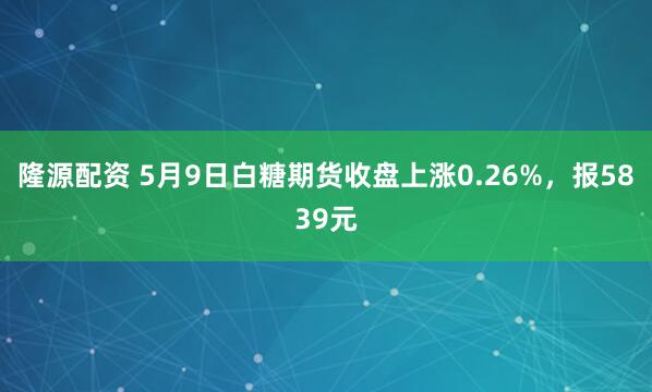 隆源配资 5月9日白糖期货收盘上涨0.26%，报5839元