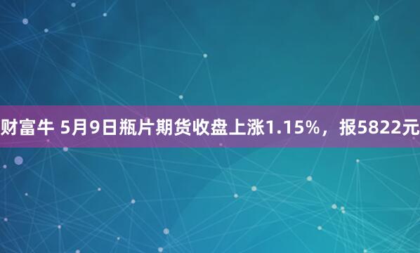 财富牛 5月9日瓶片期货收盘上涨1.15%，报5822元