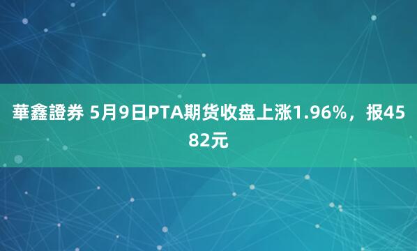 華鑫證券 5月9日PTA期货收盘上涨1.96%，报4582元