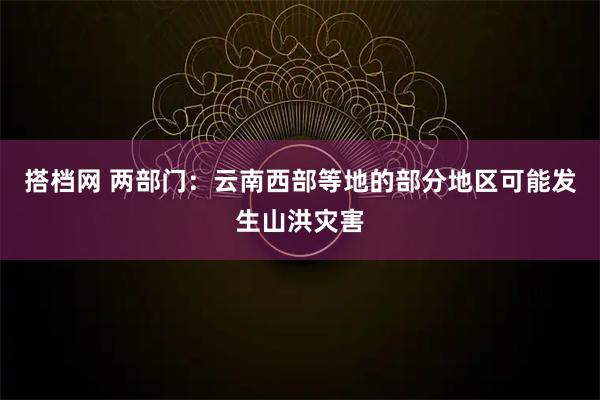 搭档网 两部门：云南西部等地的部分地区可能发生山洪灾害