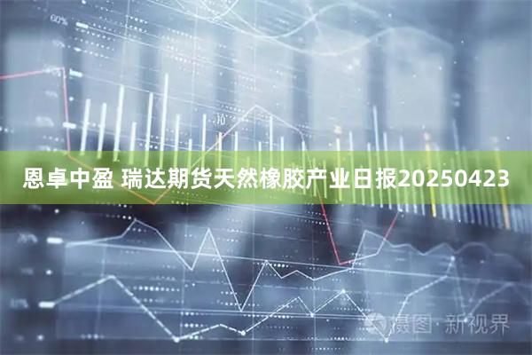 恩卓中盈 瑞达期货天然橡胶产业日报20250423
