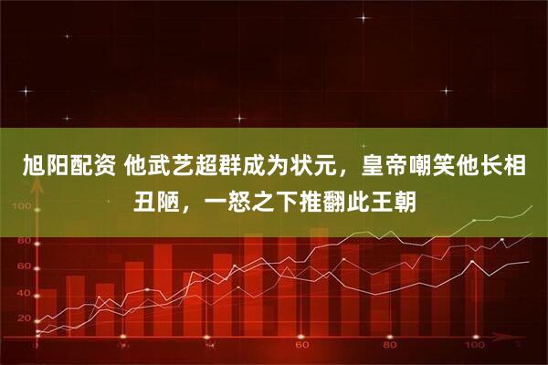 旭阳配资 他武艺超群成为状元，皇帝嘲笑他长相丑陋，一怒之下推翻此王朝