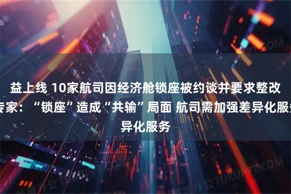 益上线 10家航司因经济舱锁座被约谈并要求整改 专家：“锁座”造成“共输”局面 航司需加强差异化服务