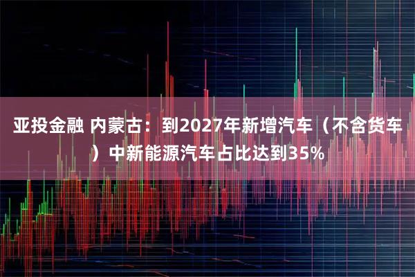 亚投金融 内蒙古：到2027年新增汽车（不含货车）中新能源汽车占比达到35%