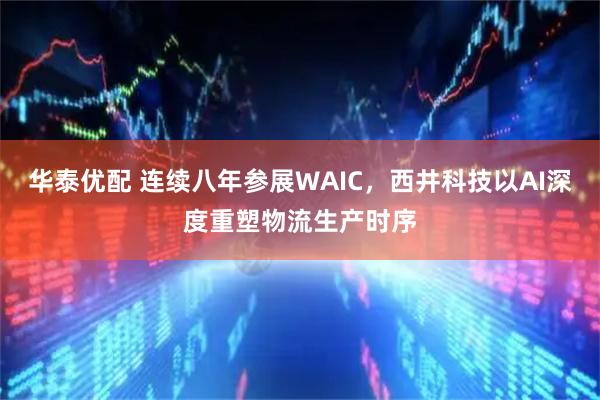 华泰优配 连续八年参展WAIC，西井科技以AI深度重塑物流生产时序
